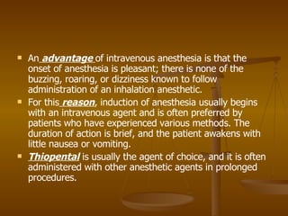 An  advantage  of intravenous anesthesia is that the onset of anesthesia is pleasant; there is none of the buzzing, roaring, or dizziness known to follow administration of an inhalation anesthetic. For this  reason , induction of anesthesia usually begins with an intravenous agent and is often preferred by patients who have experienced various methods. The duration of action is brief, and the patient awakens with little nausea or vomiting.  Thiopental  is usually the agent of choice, and it is often administered with other anesthetic agents in prolonged procedures. 