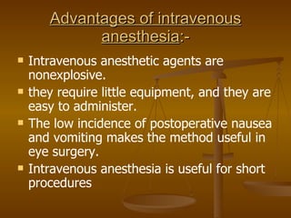 Advantages of intravenous anesthesia :- Intravenous anesthetic agents are nonexplosive. they require little equipment, and they are easy to administer. The low incidence of postoperative nausea and vomiting makes the method useful in eye surgery. Intravenous anesthesia is useful for short procedures 