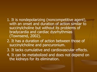1. It is nondepolarizing (noncompetitive agent), with an onset and duration of action similar to succinylcholine but without its problems of bradycardia and cardiac dysrhythmias (Townsend, 2002). 2. It has a duration of action between those of succinylcholine and pancuronium. 3. It lacks cumulative and cardiovascular effects. 4. It can be metabolized and does not depend on the kidneys for its elimination. 
