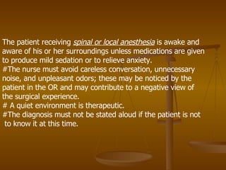 The patient receiving  spinal or local anesthesia  is awake and aware of his or her surroundings unless medications are given to produce mild sedation or to relieve anxiety.  #The nurse must avoid careless conversation, unnecessary noise, and unpleasant odors; these may be noticed by the patient in the OR and may contribute to a negative view of the surgical experience. # A quiet environment is therapeutic.  #The diagnosis must not be stated aloud if the patient is not  to know it at this time. 