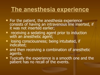 The anesthesia experience For the patient, the anesthesia experience consists of having an intravenous line inserted, if it was not inserted earlier; receiving a sedating agent prior to induction with an anesthetic agent; losing consciousness; being intubated, if indicated;  and then receiving a combination of anesthetic agents. Typically the experience is a smooth one and the patient has no recall of the events. 