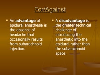 For/Against An  advantage  of epidural anesthesia is the absence of headache that occasionally results from subarachnoid injection. A  disadvantage  is the greater technical challenge of introducing the anesthetic into the epidural rather than the subarachnoid space. 