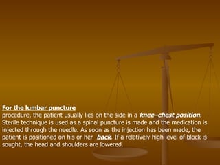 For the lumbar puncture procedure, the patient usually lies on the side in a  knee–chest position . Sterile technique is used as a spinal puncture is made and the medication is injected through the needle. As soon as the injection has been made, the patient is positioned on his or her  back . If a relatively high level of block is sought, the head and shoulders are lowered . 
