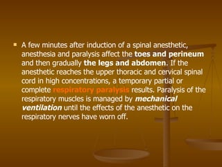 A few minutes after induction of a spinal anesthetic, anesthesia and paralysis affect the  toes and perineum  and then gradually  the legs and abdomen . If the anesthetic reaches the upper thoracic and cervical spinal cord in high concentrations, a temporary partial or complete  respiratory paralysis  results. Paralysis of the respiratory muscles is managed by  mechanical ventilation  until the effects of the anesthetic on the respiratory nerves have worn off. 