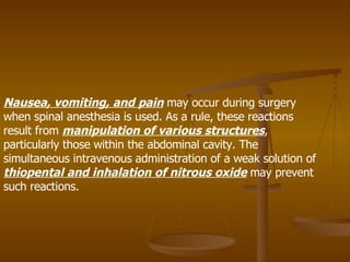 Nausea, vomiting, and pain  may occur during surgery when spinal anesthesia is used. As a rule, these reactions result from  manipulation of various structures , particularly those within the abdominal cavity. The simultaneous intravenous administration of a weak solution of  thiopental and inhalation of nitrous oxide  may prevent such reactions. 