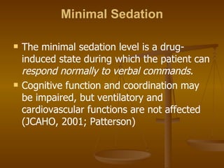 Minimal Sedation The minimal sedation level is a drug-induced state during which the patient can  respond normally to verbal commands .  Cognitive function and coordination may be impaired, but ventilatory and cardiovascular functions are not affected (JCAHO, 2001; Patterson) 
