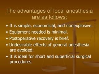 The advantages of local anesthesia are as follows: •  It is simple, economical, and nonexplosive. •  Equipment needed is minimal. •  Postoperative recovery is brief. •  Undesirable effects of general anesthesia are avoided. •  It is ideal for short and superficial surgical procedures. 