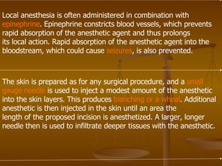 Local anesthesia is often administered in combination with epinephrine . Epinephrine constricts blood vessels, which prevents rapid absorption of the anesthetic agent and thus prolongs its local action. Rapid absorption of the anesthetic agent into the bloodstream, which could cause  seizures , is also prevented. The skin is prepared as for any surgical procedure, and a  small   gauge needle  is used to inject a modest amount of the anesthetic into the skin layers. This produces  blanching or a wheal . Additional anesthetic is then injected in the skin until an area the length of the proposed incision is anesthetized. A larger, longer needle then is used to infiltrate deeper tissues with the anesthetic. 