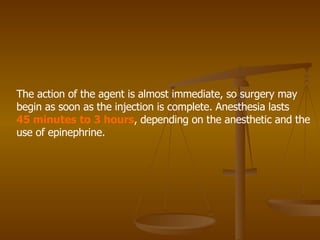 The action of the agent is almost immediate, so surgery may begin as soon as the injection is complete. Anesthesia lasts 45 minutes to 3 hours , depending on the anesthetic and the use of epinephrine. 