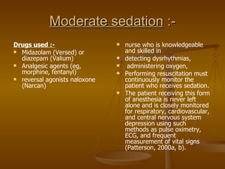 Moderate sedation  :- Drugs used :- Midazolam (Versed) or diazepam (Valium) Analgesic agents (eg, morphine, fentanyl)  reversal agonists naloxone (Narcan) nurse who is knowledgeable and skilled in detecting dysrhythmias, administering oxygen,  Performing resuscitation must continuously monitor the patient who receives sedation.  The patient receiving this form of anesthesia is never left alone and is closely monitored for respiratory, cardiovascular, and central nervous system depression using such methods as pulse oximetry, ECG, and frequent measurement of vital signs (Patterson, 2000a, b). 