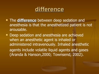 difference The  difference  between deep sedation and anesthesia is that the anesthetized patient is not arousable. Deep sedation and anesthesia are achieved when an anesthetic agent is inhaled or administered intravenously. Inhaled anesthetic agents include volatile liquid agents and gases (Aranda & Hanson,2000; Townsend, 2002). 