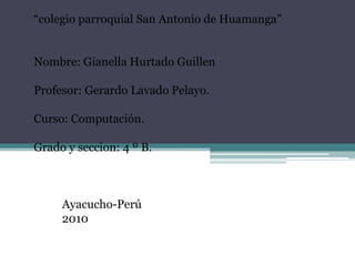 “colegio parroquial San Antonio de Huamanga”     Nombre: Gianella Hurtado Guillen   Profesor: Gerardo Lavado Pelayo.   Curso: Computación.   Grado y seccion: 4 ºB.       Ayacucho-Perú 2010 