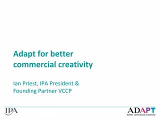 Adapt for better
commercial creativity
Ian Priest, IPA President &
Founding Partner VCCP
 