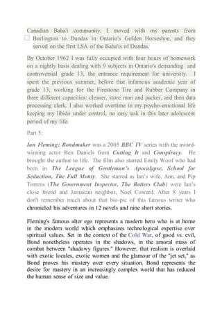 Canadian Baha'i community. I moved with my parents from 
Burlington to Dundas in Ontario's Golden Horseshoe, and they 
served on the first LSA of the Baha'is of Dundas. 
By October 1962 I was fully occupied with four hours of homework 
on a nightly basis dealing with 9 subjects in Ontario's demanding and 
controversial grade 13, the entrance requirement for university. I 
spent the previous summer, before that infamous academic year of 
grade 13, working for the Firestone Tire and Rubber Company in 
three different capacities: cleaner, store man and packer, and then data 
processing clerk. I also worked overtime in my psycho-emotional life 
keeping my libido under control, no easy task in this later adolescent 
period of my life. 
Part 5: 
Ian Fleming: Bondmaker was a 2005 BBC TV series with the award-winning 
actor Ben Daniels from Cutting It and Conspiracy. He 
brought the author to life. The film also starred Emily Woof who had 
been in The League of Gentleman’s Apocalypse, School for 
Seduction, The Full Monty. She starred as Ian’s wife, Ann, and Pip 
Torrens (The Government Inspector, The Rotters Club) were Ian’s 
close friend and Jamaican neighbor, Noel Coward. After 8 years I 
don't remember much about that bio-pic of this famous writer who 
chronicled his adventures in 12 novels and nine short stories. 
Fleming's famous alter ego represents a modern hero who is at home 
in the modern world which emphasizes technological expertise over 
spiritual values. Set in the context of the Cold War, of good vs. evil, 
Bond nonetheless operates in the shadows, in the amoral mass of 
combat between "shadowy figures." However, that realism is overlaid 
with exotic locales, exotic women and the glamour of the "jet set," as 
Bond proves his mastery over every situation. Bond represents the 
desire for mastery in an increasingly complex world that has reduced 
the human sense of size and value. 
 