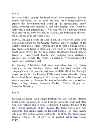 Part 6: 
For over half a century the Bond novels have entertained millions 
around the world. But no book has used the Fleming archive to 
explore the three-dimensional world of this quintessential secret 
agent, revealing what inspired it, and who inspired him. Complete, 
authoritative and entertaining, it will take you on a journey through 
myth and reality, from Moscow to Mayfair, the bedroom to the war-room, 
the casino to the villain’s lair. 
In 1959, the year I joined the Baha'i Faith, this creator of James Bond 
was commissioned by the Sunday Times to explore fourteen of the 
world’s most exotic cities. Fleming saw it all with a thriller writer’s 
eye. From Hong Kong to Honolulu, New York to Naples, he left the 
bright main streets for the back alleys, abandoning tourist sites in 
favour of underground haunts, and mingling with celebrities, 
gangsters and geishas. The result is a series of vivid snapshots of a 
mysterious, vanished world. 
Ian Fleming Publications Ltd owns and administers the literary 
copyright in Ian Fleming’s fiction and non-fiction books. The 
company’s aim is to promote and make available all of Ian Fleming’s 
books worldwide. Ian Fleming Publications looks after the literary 
James Bond brand, keeping it alive through the publication of new 
stories based on the characters Ian created by authors such as William 
Boyd, Jeffery Deaver, Sebastian Faulks, Charlie Higson and 
Samantha Weinberg. 
Part 7: 
Working alongside Ian Fleming Publications Ltd, The Ian Fleming 
Estate owns the copyright in Ian Fleming’s personal letters and other 
non-Bond writing and in some journalism. It manages the use of the 
Ian Fleming name and of his likeness. The Bond stories now rank 
among the best-selling series of fictional books of all time, having 
sold over 100 million copies worldwide. In 2008, The Times ranked 
Fleming 14th on its list of "The 50 greatest British writers since 
1945". 
 