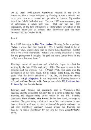 On 13 April 1953 Casino Royale was released in the UK in 
hardcover, with a cover designed by Fleming. It was a success and 
three print runs were needed to cope with the demand. My mother 
joined the Baha'i Faith that year. The year 1953 was a centenary year 
of celebration, a Baha'i holy year. That year was the 100th 
anniversary of the first intimations of Baha'u'llah's revelation in the 
infamous Siyah-Chal of Tehran. That celebratory year ran from 
October 1952 to October 1953.3 
Part 8: 
In a 1962 interview in The New Yorker, Fleming further explained: 
"When I wrote that first book in 1953, I wanted Bond to be an 
extremely dull, uninteresting man to whom things happened; I wanted 
him to be a blunt instrument. When I was casting around for a name 
for my protagonist I thought: "by god the name James Bond is the 
dullest name I've ever heard." 
Fleming's mood of weariness and self-doubt began to affect his 
writing by the late 1950s and early 1960s. This can be seen in his 
thoughts and his writings. On 17 March 1961, four years after the 
publication of his fifth nocel, From Russia With Love, and three 
years after the heavy criticism of Dr. No, an important article 
appeared in Life Magazine. It was important to Fleming because it 
referred to From Russia, with Love as one of the US President John 
F. Kennedy's ten favorite books. 
Kennedy and Fleming had previously met in Washington. This 
accolade and the associated publicity led to a surge in sales that made 
Fleming the biggest-selling crime writer in the US. Fleming 
considered From Russia, with Love to be his best novel, although he 
admitted, "the great thing is that each one of the books seems to have 
been a favorite with one or other section of the public and none has 
yet been completely damned." Benson argues that Fleming had 
become "a master storyteller" by the time he wrote Thunderball in 
1961. 
 