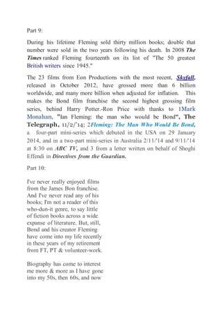 Part 9: 
During his lifetime Fleming sold thirty million books; double that 
number were sold in the two years following his death. In 2008 The 
Times ranked Fleming fourteenth on its list of "The 50 greatest 
British writers since 1945." 
The 23 films from Eon Productions with the most recent, Skyfall, 
released in October 2012, have grossed more than 6 billion 
worldwide, and many more billion when adjusted for inflation. This 
makes the Bond film franchise the second highest grossing film 
series, behind Harry Potter.-Ron Price with thanks to 1Mark 
Monahan, "Ian Fleming: the man who would be Bond", The 
Telegraph, 11/2/'14; 2Fleming: The Man Who Would Be Bond, 
a four-part mini-series which debuted in the USA on 29 January 
2014, and in a two-part mini-series in Australia 2/11/'14 and 9/11/'14 
at 8:30 on ABC TV, and 3 from a letter written on behalf of Shoghi 
Effendi in Directives from the Guardian. 
Part 10: 
I've never really enjoyed films 
from the James Bon franchise. 
And I've never read any of his 
books; I'm not a reader of this 
who-dun-it genre, to say little 
of fiction books across a wide 
expanse of literature. But, still, 
Bond and his creator Fleming 
have come into my life recently 
in these years of my retirement 
from FT, PT & volunteer-work. 
Biography has come to interest 
me more & more as I have gone 
into my 50s, then 60s, and now 
 