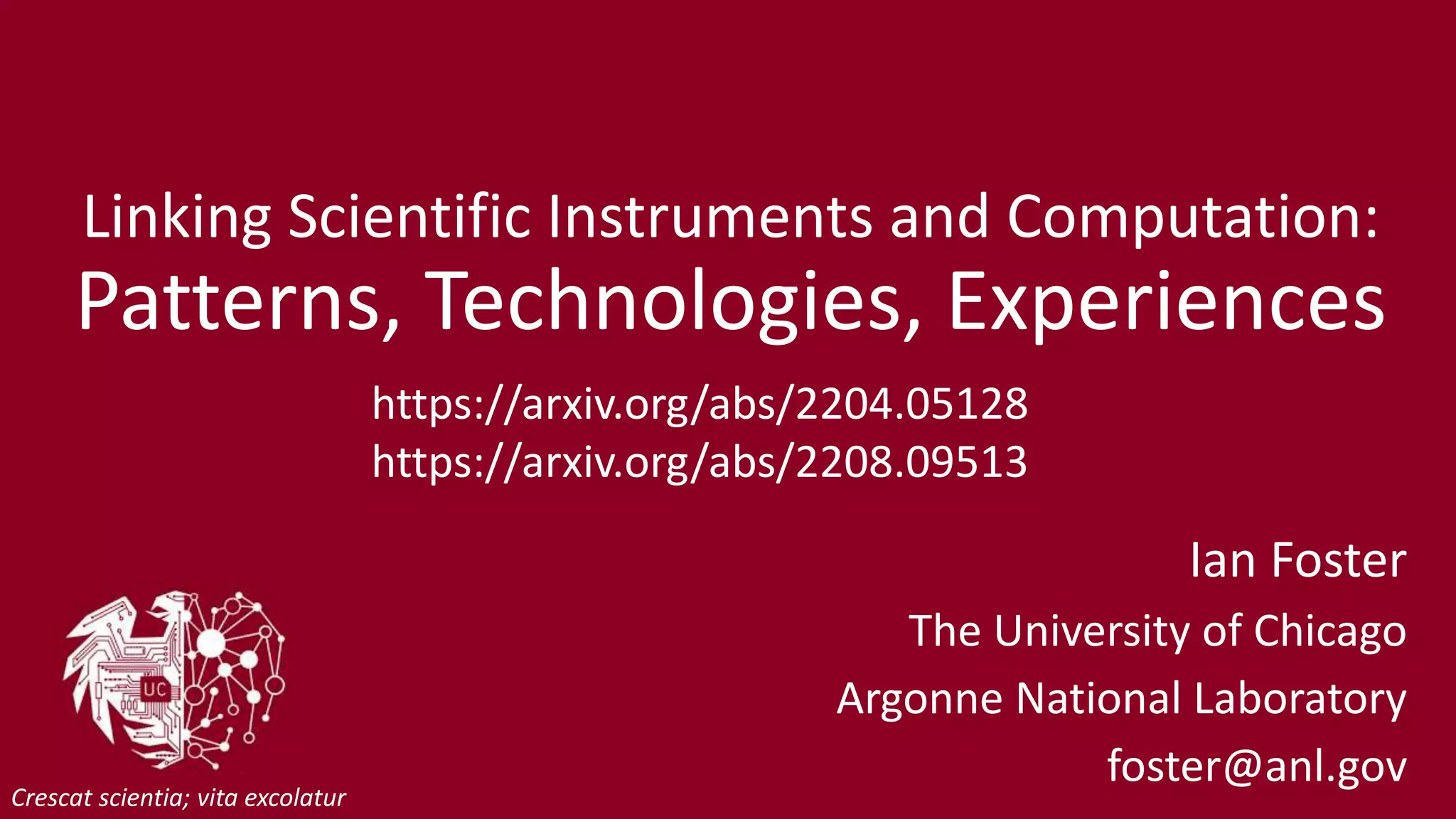 Linking Scientific Instruments and Computation:
Patterns, Technologies, Experiences
Ian Foster
The University of Chicago
Argonne National Laboratory
foster@anl.gov
Crescat scientia; vita excolatur
https://arxiv.org/abs/2204.05128
https://arxiv.org/abs/2208.09513
 
