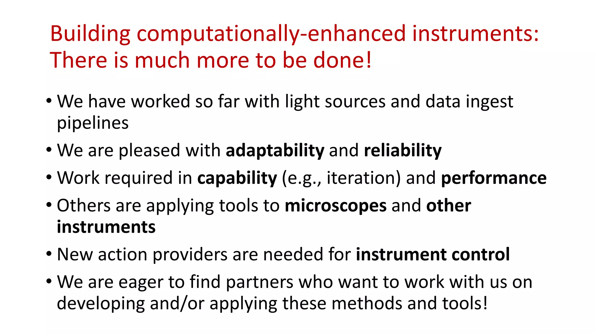 Building computationally-enhanced instruments:
There is much more to be done!
• We have worked so far with light sources and data ingest
pipelines
• We are pleased with adaptability and reliability
• Work required in capability (e.g., iteration) and performance
• Others are applying tools to microscopes and other
instruments
• New action providers are needed for instrument control
• We are eager to find partners who want to work with us on
developing and/or applying these methods and tools!
 