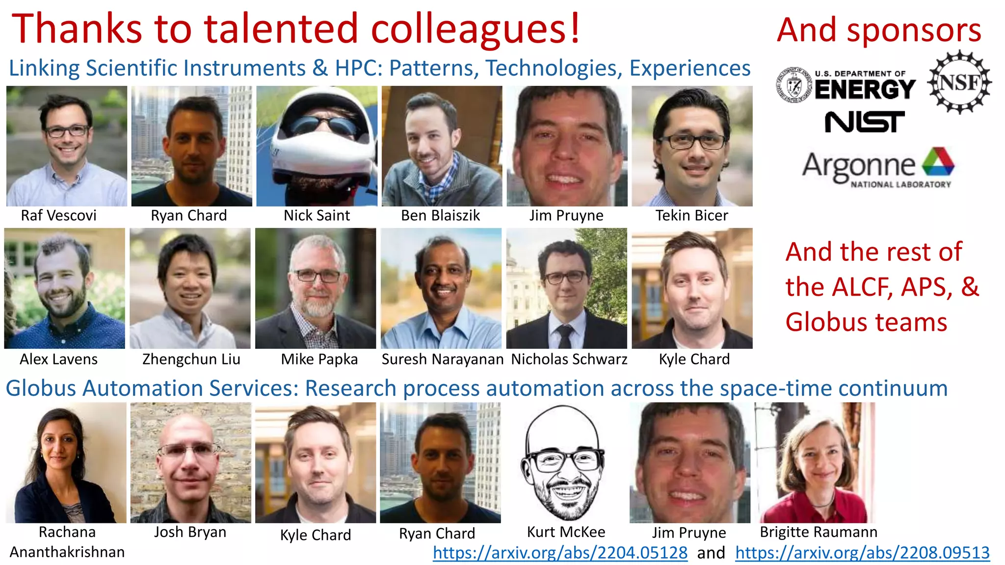 Thanks to talented colleagues!
Linking Scientific Instruments & HPC: Patterns, Technologies, Experiences
Globus Automation Services: Research process automation across the space-time continuum
Rachana
Ananthakrishnan
Josh Bryan Kyle Chard Ryan Chard Kurt McKee Jim Pruyne Brigitte Raumann
https://arxiv.org/abs/2204.05128 https://arxiv.org/abs/2208.09513
Raf Vescovi Ryan Chard Nick Saint Ben Blaiszik Jim Pruyne Tekin Bicer
Alex Lavens Zhengchun Liu Mike Papka Suresh Narayanan Nicholas Schwarz Kyle Chard
and
And sponsors
And the rest of
the ALCF, APS, &
Globus teams
 