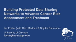 Building Protected Data Sharing
Networks to Advance Cancer Risk
Assessment and Treatment
Ian Foster (with Ravi Madduri & Brigitte Raumann)
University of Chicago
foster@uchicago.edu
 