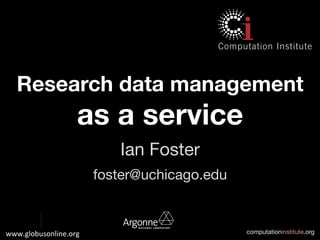 computationinstitute.org
www.globusonline.org	
  	
  
Research data management
as a service
Ian Foster
foster@uchicago.edu
 