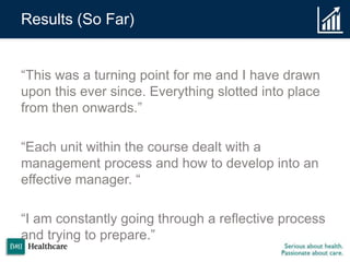 Results (So Far)
“This was a turning point for me and I have drawn
upon this ever since. Everything slotted into place
from then onwards.”
“Each unit within the course dealt with a
management process and how to develop into an
effective manager. “
“I am constantly going through a reflective process
and trying to prepare.”
 