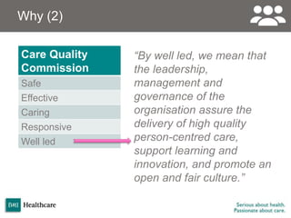 Why (2)
“By well led, we mean that
the leadership,
management and
governance of the
organisation assure the
delivery of high quality
person-centred care,
support learning and
innovation, and promote an
open and fair culture.”
Care Quality
Commission
Safe
Effective
Caring
Responsive
Well led
 