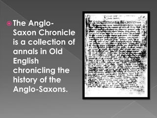 The Anglo-Saxon Chronicle is a collection of annals in Old English chronicling the history of the Anglo-Saxons.