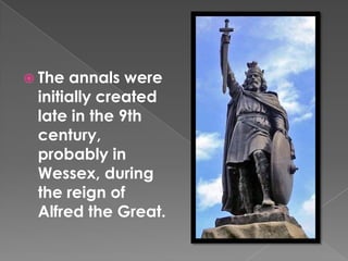 The annals were initially created late in the 9th century, probably in Wessex, during the reign of Alfred the Great.