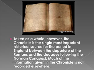 Taken as a whole, however, the Chronicle is the single most important historical source for the period in England between the departure of the Romans and the decades following the Norman Conquest. Much of the information given in the Chronicle is not recorded elsewhere.