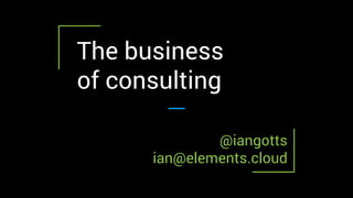 The business
of consulting
@iangotts
ian@elements.cloud
 