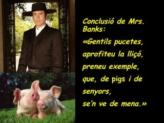 Conclusió de Mrs. Banks: «Gentils pucetes, aprofiteu la lliçó, preneu exemple, que, de  pigs  i de  senyors, se’n ve de mena.» 