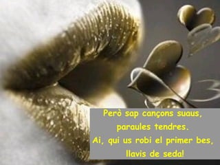 Però sap cançons suaus,  paraules tendres.  Ai, qui us robi el primer bes,  llavis de seda! 