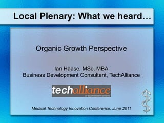 Local Plenary: What we heard… Organic Growth Perspective  Ian Haase, MSc, MBA Business Development Consultant, TechAlliance Medical Technology Innovation Conference, June 2011 