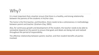 Why? 
It is most important that a teacher ensure that there is a healthy, and strong relationship between the parents of the students in his/her class. 
The home is the first teacher, and therefore, there needs to be a cohesiveness in methodology between parent and teacher. (Graham-Clay, 2005) 
Also, for continuous growth and development of the student, the teacher needs to be able to somewhat depend on the parent to ensure that goals and ideals are being met and realized throughout the period of responsibility. 
The effective relationship between parent, teacher, and then student benefits all parties involved.  