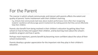 For the Parent 
The manner in which schools communicate and interact with parents affects the extent and quality of parents' home involvement with their children's learning. 
◦E.g. Schools that communicate bad news about student performance more often than recognizing students' excellence will discourage parent involvement by making parents feel they cannot effectively help their children. 
Parents also benefit from being involved in their children's education by getting ideas from school on how to help and support their children, and by learning more about the school's academic program and how it works. 
Perhaps most important, parents benefit by becoming more confident about the value of their school involvement. 
Parents develop a greater appreciation for the important role they play in their children's education.  