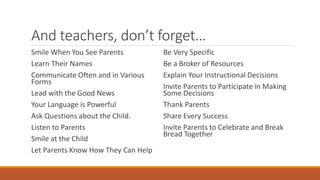 And teachers, don’t forget… 
Smile When You See Parents 
Learn Their Names 
Communicate Often and in Various Forms 
Lead with the Good News 
Your Language is Powerful 
Ask Questions about the Child. 
Listen to Parents 
Smile at the Child 
Let Parents Know How They Can Help 
Be Very Specific 
Be a Broker of Resources 
Explain Your Instructional Decisions 
Invite Parents to Participate in Making Some Decisions 
Thank Parents 
Share Every Success 
Invite Parents to Celebrate and Break Bread Together  