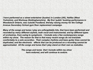 I have performed as a street entertainer (busker) in London (UK), Halifax (WestI have performed as a street entertainer (busker) in London (UK), Halifax (West
Yorkshire), and Worksop (Nottinghamshire). My first 'public' busking performance inYorkshire), and Worksop (Nottinghamshire). My first 'public' busking performance in
Woodstock Ontario, was outside Foodland, thereby raising money for the CollegeWoodstock Ontario, was outside Foodland, thereby raising money for the College
Avenue Secondary School gym floor replacement campaign.Avenue Secondary School gym floor replacement campaign.
Many of the songs and tunes I play are unforgettable hits, that have been performed andMany of the songs and tunes I play are unforgettable hits, that have been performed and
recorded by many different stylists, both vocal and instrumental, and by different typesrecorded by many different stylists, both vocal and instrumental, and by different types
of orchestras, from swing to symphonic. I include only a few contemporary songsof orchestras, from swing to symphonic. I include only a few contemporary songs
within my show. The reason for that is that many recent songs do not translatewithin my show. The reason for that is that many recent songs do not translate
comfortably to a solo accordion. Their complex rhythms and bass guitar lines cannot becomfortably to a solo accordion. Their complex rhythms and bass guitar lines cannot be
duplicated, and the electronic effects that can be produced on a recording cannot beduplicated, and the electronic effects that can be produced on a recording cannot be
approximated. All the songs and tunes that I play stand on their own as melodies.approximated. All the songs and tunes that I play stand on their own as melodies.
The songs and tunes that I include within my showThe songs and tunes that I include within my show
have endured, and will continue to endure.have endured, and will continue to endure.
 