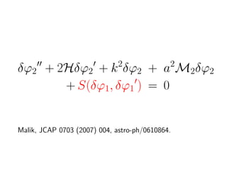 δϕ2 + 2Hδϕ2 + k 2δϕ2 + a2M2δϕ2
       + S(δϕ1, δϕ1 ) = 0


Malik, JCAP 0703 (2007) 004, astro-ph/0610864.
 