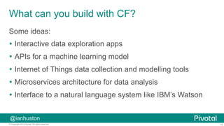 14© Copyright 2015 Pivotal. All rights reserved.
@ianhuston
What can you build with CF?
Some ideas:
Ÿ  Interactive data exploration apps
Ÿ  APIs for a machine learning model
Ÿ  Internet of Things data collection and modelling tools
Ÿ  Microservices architecture for data analysis
Ÿ  Interface to a natural language system like IBM’s Watson
 