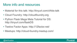 19© Copyright 2015 Pivotal. All rights reserved.
@ianhuston
More info and resources
Ÿ  Material for this talk: http://tinyurl.com/cf4ds-talk
Ÿ  Cloud Foundry: http://cloudfoundry.org
Ÿ  Python Flask Mega Meta Tutorial for DS:
http://tinyurl.com/flaskDS
Ÿ  Twelve Factor Apps: http://12factor.net/
Ÿ  Meetups: http://cloud-foundry.meetup.com/
 
