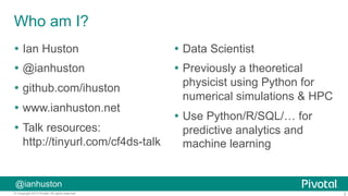2© Copyright 2015 Pivotal. All rights reserved.
@ianhuston
Who am I?
Ÿ  Ian Huston
Ÿ  @ianhuston
Ÿ  github.com/ihuston
Ÿ  www.ianhuston.net
Ÿ  Talk resources:
http://tinyurl.com/cf4ds-talk
Ÿ  Data Scientist
Ÿ  Previously a theoretical
physicist using Python for
numerical simulations & HPC
Ÿ  Use Python/R/SQL/… for
predictive analytics and
machine learning
 