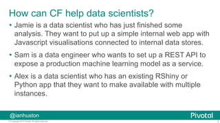 4© Copyright 2015 Pivotal. All rights reserved.
@ianhuston
How can CF help data scientists?
Ÿ  Jamie is a data scientist who has just finished some
analysis. They want to put up a simple internal web app with
Javascript visualisations connected to internal data stores.
Ÿ  Sam is a data engineer who wants to set up a REST API to
expose a production machine learning model as a service.
Ÿ  Alex is a data scientist who has an existing RShiny or
Python app that they want to make available with multiple
instances.
 