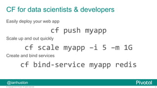 7© Copyright 2015 Pivotal. All rights reserved.
@ianhuston
CF for data scientists & developers
Easily deploy your web app
cf	
  push	
  myapp	
  
Scale up and out quickly
cf	
  scale	
  myapp	
  –i	
  5	
  –m	
  1G	
  
Create and bind services
cf	
  bind-­‐service	
  myapp	
  redis	
  
	
  
 