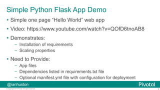 8© Copyright 2015 Pivotal. All rights reserved.
@ianhuston
Simple Python Flask App Demo
Ÿ  Simple one page “Hello World” web app
Ÿ  Video: https://www.youtube.com/watch?v=QOfD6tnoAB8
Ÿ  Demonstrates:
–  Installation of requirements
–  Scaling properties
Ÿ  Need to Provide:
–  App files
–  Dependencies listed in requirements.txt file
–  Optional manifest.yml file with configuration for deployment
 