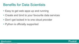 Benefits for Data Scientists 
Ÿ Easy to get web apps up and running 
Ÿ Create and bind to your favourite data services 
Ÿ Don’t get locked in to one cloud provider 
Ÿ Python is officially supported 
@ianhuston 
© Copyright 2014 Pivotal. All rights reserved. 14 
 