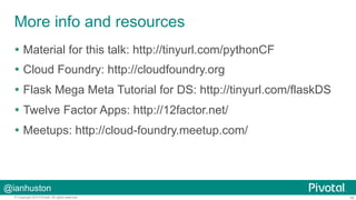 More info and resources 
Ÿ Material for this talk: http://tinyurl.com/pythonCF 
Ÿ Cloud Foundry: http://cloudfoundry.org 
Ÿ Flask Mega Meta Tutorial for DS: http://tinyurl.com/flaskDS 
Ÿ Twelve Factor Apps: http://12factor.net/ 
Ÿ Meetups: http://cloud-foundry.meetup.com/ 
@ianhuston 
© Copyright 2014 Pivotal. All rights reserved. 16 
 
