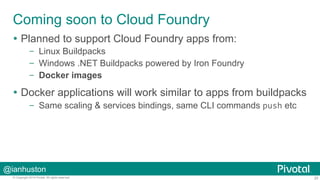 Coming soon to Cloud Foundry 
Ÿ Planned to support Cloud Foundry apps from: 
– Linux Buildpacks 
– Windows .NET Buildpacks powered by Iron Foundry 
– Docker images 
Ÿ Docker applications will work similar to apps from buildpacks 
– Same scaling & services bindings, same CLI commands push etc 
@ianhuston 
© Copyright 2014 Pivotal. All rights reserved. 20 
