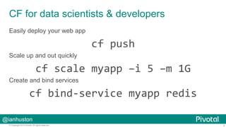 CF for data scientists & developers 
Easily deploy your web app 
Scale up and out quickly 
Create and bind services 
cf 
bind-­‐service 
myapp 
redis 
@ianhuston 
cf 
push 
cf 
scale 
myapp 
–i 
5 
–m 
1G 
© Copyright 2014 Pivotal. All rights reserved. 5 
 